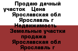 Продаю дачный участок › Цена ­ 3 500 000 - Ярославская обл., Ярославль г. Недвижимость » Земельные участки продажа   . Ярославская обл.,Ярославль г.